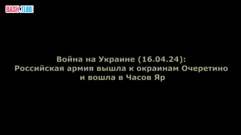  Война на Украине (16.04.24): Российская армия вышла к окраинам Очеретино и вошла в Часов Яр