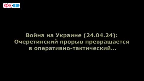  Война на Украине (24.04.24): Очеретинский прорыв превращается в оперативно-тактический